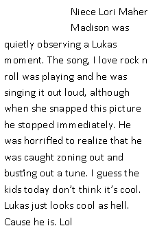 Text Box: Niece Lori Maher Madison was quietly observing a Lukas moment. The song, I love rock n roll was playing and he was singing it out loud, although when she snapped this picture he stopped immediately. He was horrified to realize that he was caught zoning out and busting out a tune. I guess the kids today don�t think it�s cool. Lukas just looks cool as hell. Cause he is. Lol 